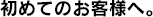 はじめてのお客様へ。